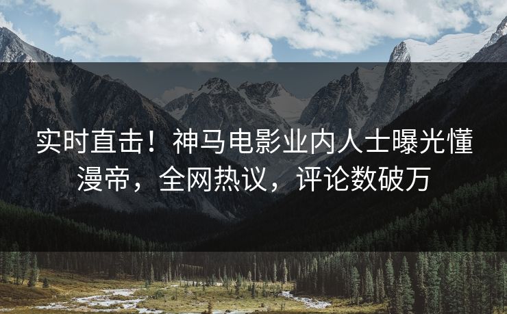 实时直击！神马电影业内人士曝光懂漫帝，全网热议，评论数破万