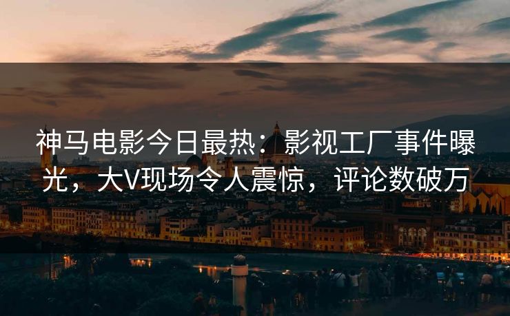 神马电影今日最热：影视工厂事件曝光，大V现场令人震惊，评论数破万