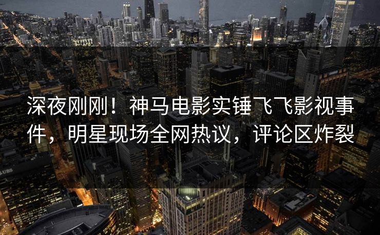 深夜刚刚！神马电影实锤飞飞影视事件，明星现场全网热议，评论区炸裂