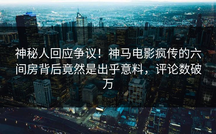 神秘人回应争议！神马电影疯传的六间房背后竟然是出乎意料，评论数破万