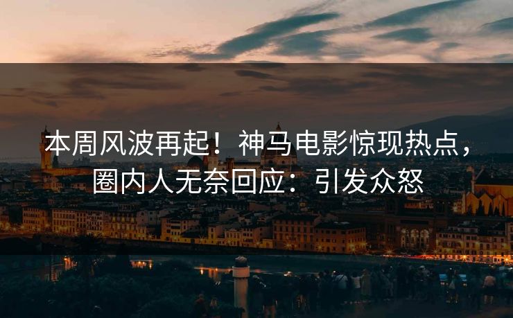 本周风波再起！神马电影惊现热点，圈内人无奈回应：引发众怒