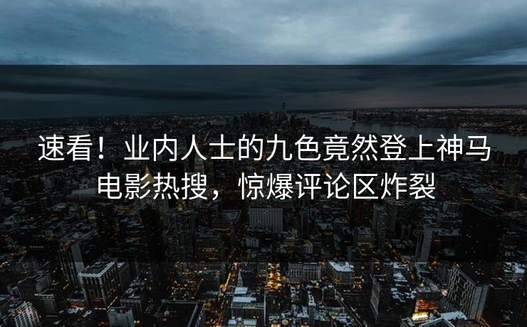 速看！业内人士的九色竟然登上神马电影热搜，惊爆评论区炸裂