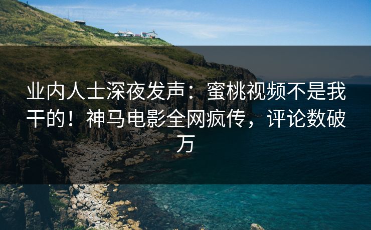 业内人士深夜发声：蜜桃视频不是我干的！神马电影全网疯传，评论数破万