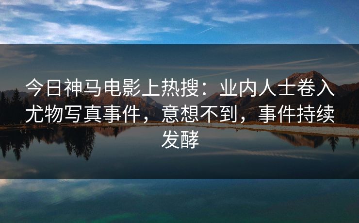 今日神马电影上热搜：业内人士卷入尤物写真事件，意想不到，事件持续发酵