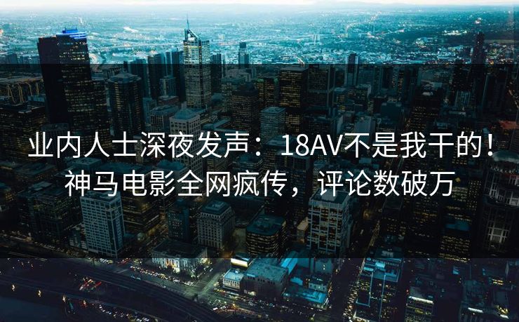 业内人士深夜发声：18AV不是我干的！神马电影全网疯传，评论数破万