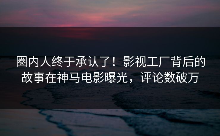 圈内人终于承认了！影视工厂背后的故事在神马电影曝光，评论数破万