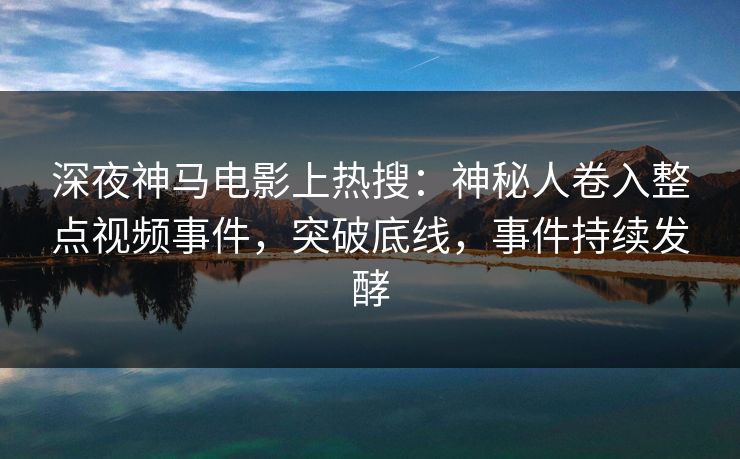 深夜神马电影上热搜：神秘人卷入整点视频事件，突破底线，事件持续发酵