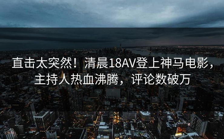 直击太突然！清晨18AV登上神马电影，主持人热血沸腾，评论数破万