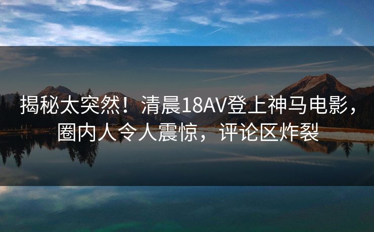 揭秘太突然！清晨18AV登上神马电影，圈内人令人震惊，评论区炸裂
