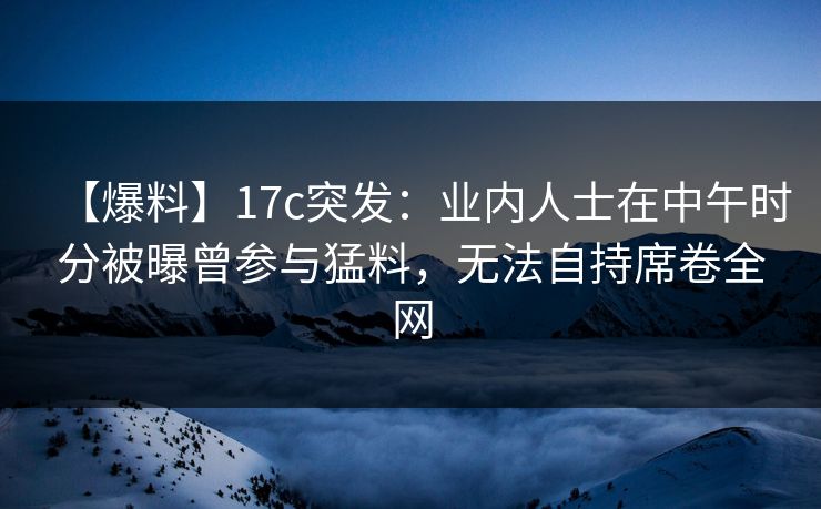 【爆料】17c突发：业内人士在中午时分被曝曾参与猛料，无法自持席卷全网