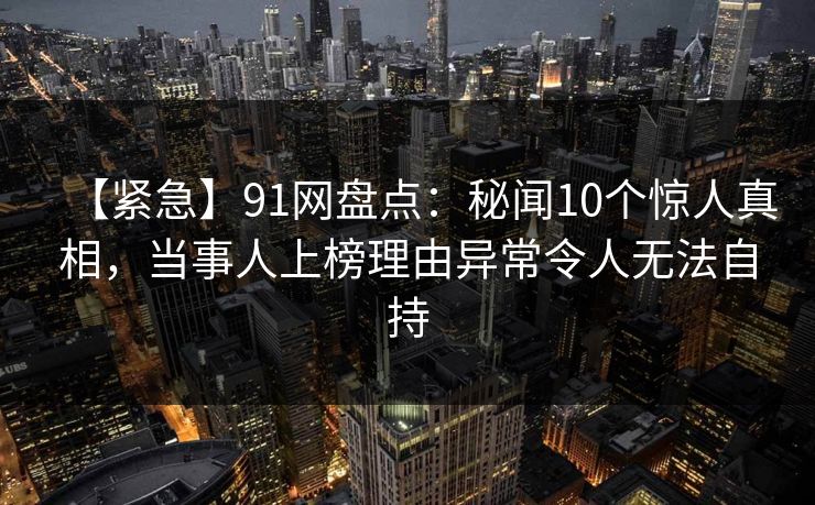 【紧急】91网盘点：秘闻10个惊人真相，当事人上榜理由异常令人无法自持