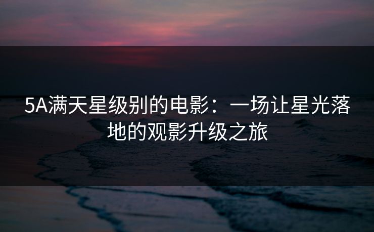 5A满天星级别的电影：一场让星光落地的观影升级之旅