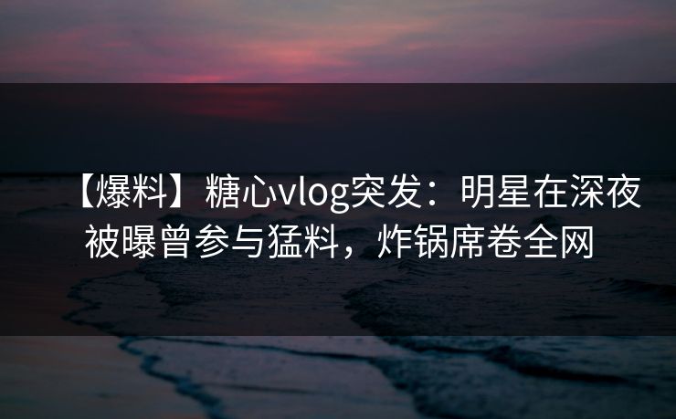【爆料】糖心vlog突发：明星在深夜被曝曾参与猛料，炸锅席卷全网