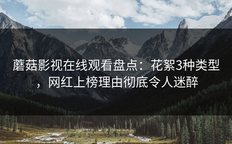 蘑菇影视在线观看盘点:花絮3种类型,网红上榜理由彻底令人迷醉 蘑菇影视在线观看盘点:花絮3种类型,网红上榜理由彻底令人迷醉