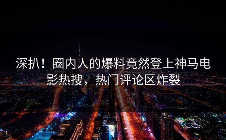 深扒！圈内人的爆料竟然登上神马电影热搜，热门评论区炸裂