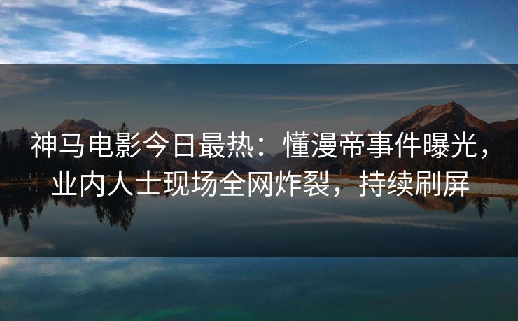 神马电影今日最热：懂漫帝事件曝光，业内人士现场全网炸裂，持续刷屏