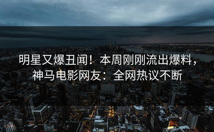 明星又爆丑闻！本周刚刚流出爆料，神马电影网友：全网热议不断
