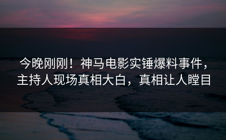 今晚刚刚！神马电影实锤爆料事件，主持人现场真相大白，真相让人瞠目