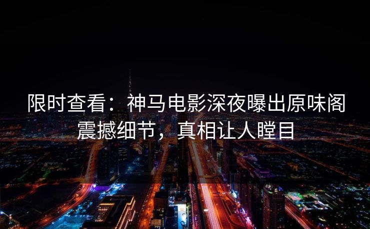 限时查看：神马电影深夜曝出原味阁震撼细节，真相让人瞠目
