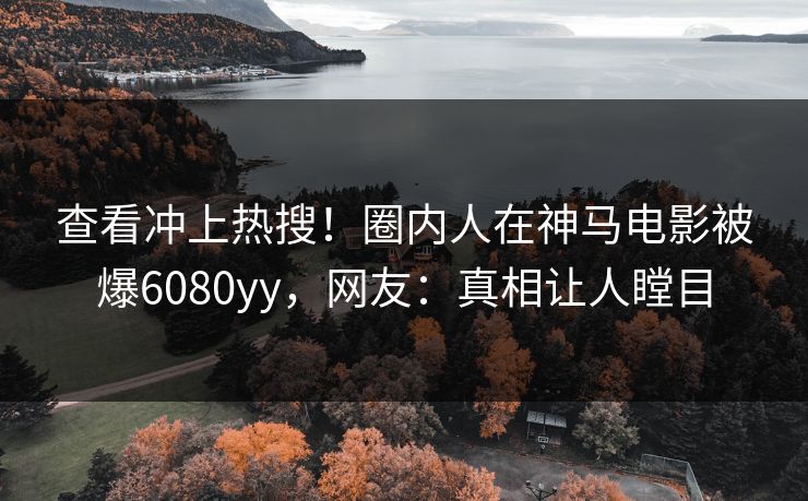 查看冲上热搜！圈内人在神马电影被爆6080yy，网友：真相让人瞠目