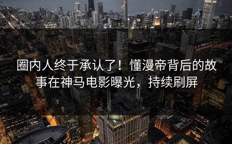 圈内人终于承认了！懂漫帝背后的故事在神马电影曝光，持续刷屏