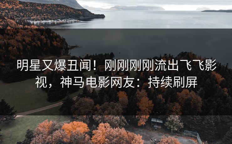 明星又爆丑闻！刚刚刚刚流出飞飞影视，神马电影网友：持续刷屏