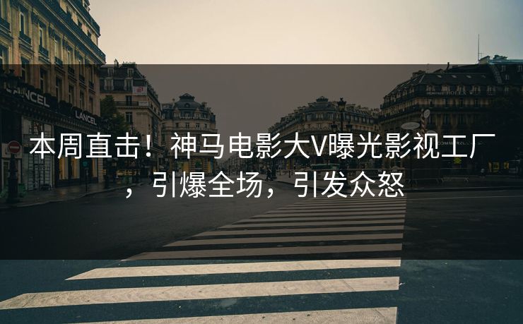 本周直击！神马电影大V曝光影视工厂，引爆全场，引发众怒
