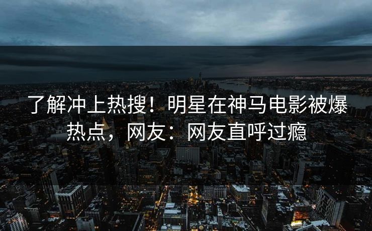 了解冲上热搜！明星在神马电影被爆热点，网友：网友直呼过瘾