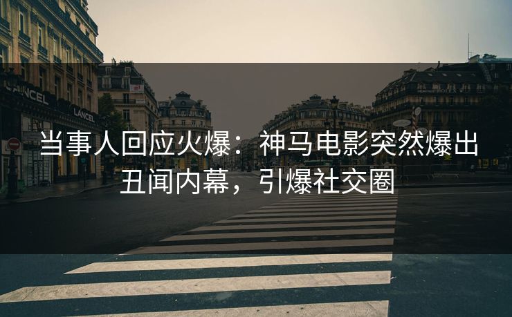 当事人回应火爆：神马电影突然爆出丑闻内幕，引爆社交圈