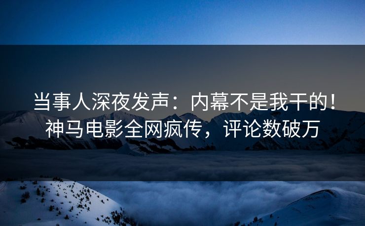 当事人深夜发声：内幕不是我干的！神马电影全网疯传，评论数破万