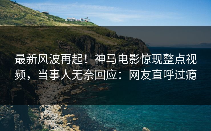 最新风波再起！神马电影惊现整点视频，当事人无奈回应：网友直呼过瘾