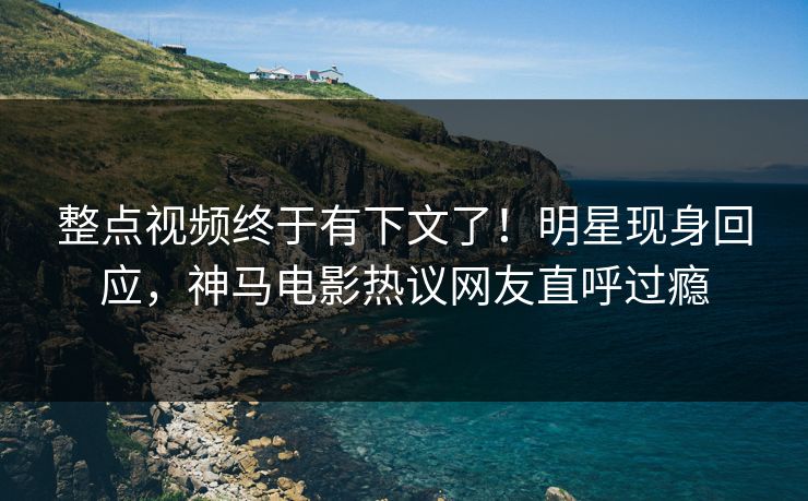 整点视频终于有下文了！明星现身回应，神马电影热议网友直呼过瘾