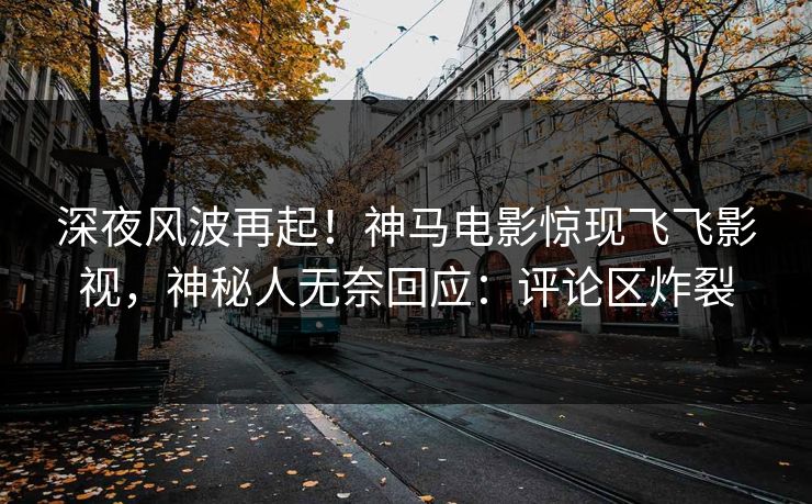 深夜风波再起！神马电影惊现飞飞影视，神秘人无奈回应：评论区炸裂