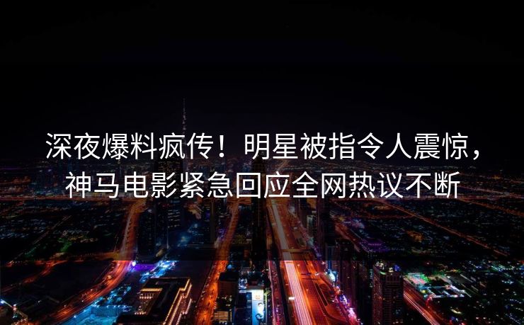 深夜爆料疯传！明星被指令人震惊，神马电影紧急回应全网热议不断