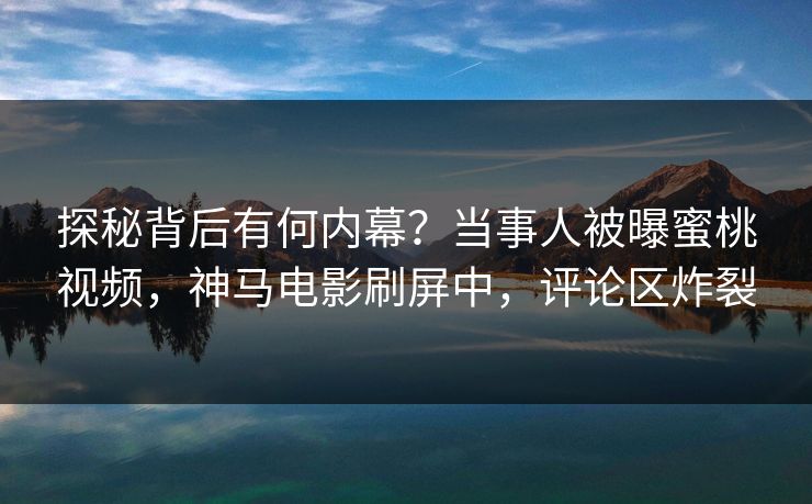 探秘背后有何内幕？当事人被曝蜜桃视频，神马电影刷屏中，评论区炸裂