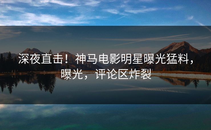 深夜直击！神马电影明星曝光猛料，曝光，评论区炸裂