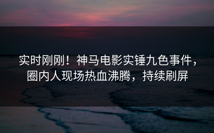 实时刚刚！神马电影实锤九色事件，圈内人现场热血沸腾，持续刷屏