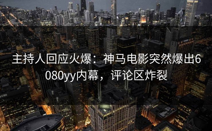 主持人回应火爆：神马电影突然爆出6080yy内幕，评论区炸裂