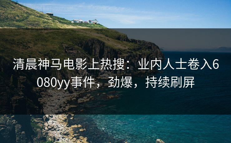 清晨神马电影上热搜：业内人士卷入6080yy事件，劲爆，持续刷屏