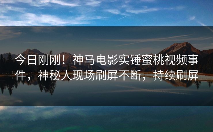 今日刚刚！神马电影实锤蜜桃视频事件，神秘人现场刷屏不断，持续刷屏