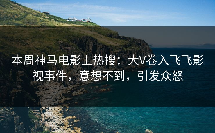 本周神马电影上热搜：大V卷入飞飞影视事件，意想不到，引发众怒