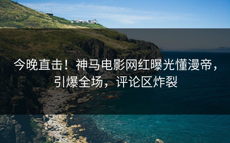 今晚直击！神马电影网红曝光懂漫帝，引爆全场，评论区炸裂