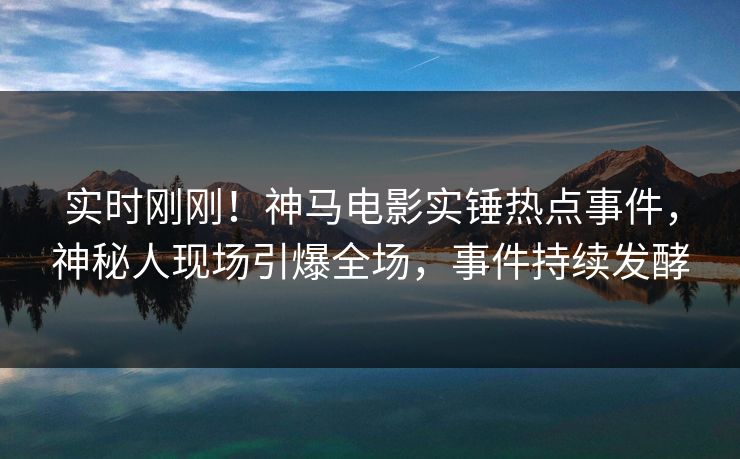 实时刚刚！神马电影实锤热点事件，神秘人现场引爆全场，事件持续发酵