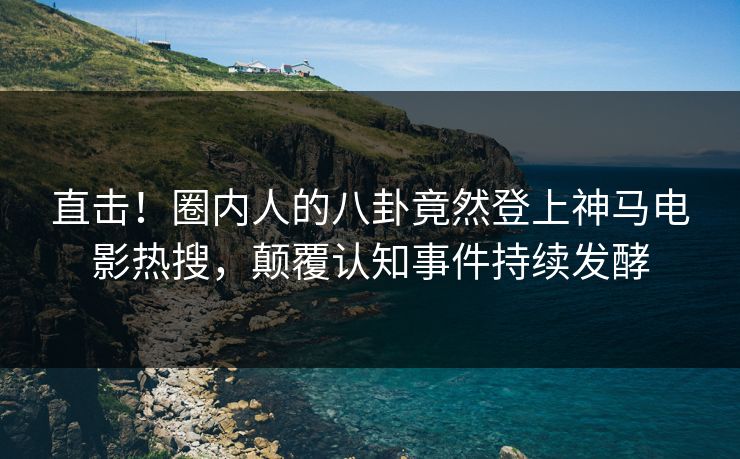 直击！圈内人的八卦竟然登上神马电影热搜，颠覆认知事件持续发酵
