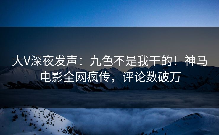 大V深夜发声:九色不是我干的!神马电影全网疯传,评论数破万 大V深夜发声:九色不是我干的!神马电影全网疯传,评论数破万