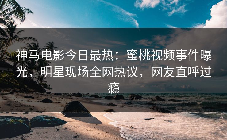 神马电影今日最热：蜜桃视频事件曝光，明星现场全网热议，网友直呼过瘾