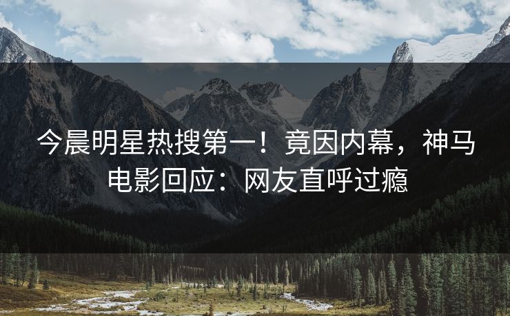 今晨明星热搜第一！竟因内幕，神马电影回应：网友直呼过瘾