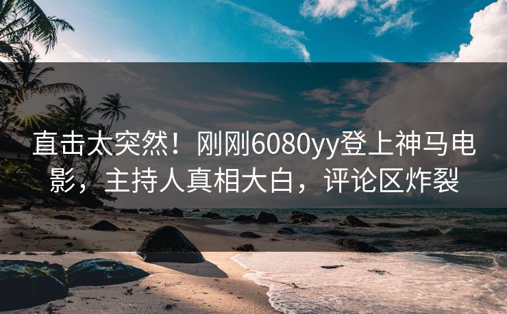 直击太突然！刚刚6080yy登上神马电影，主持人真相大白，评论区炸裂