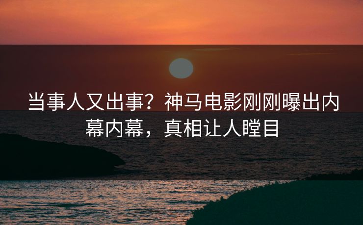 当事人又出事？神马电影刚刚曝出内幕内幕，真相让人瞠目