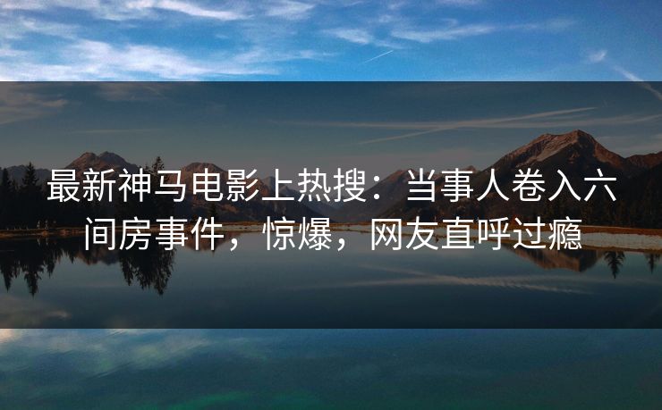 最新神马电影上热搜：当事人卷入六间房事件，惊爆，网友直呼过瘾